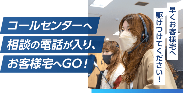 コールセンターへ相談の電話が入り、お客様宅へGO！